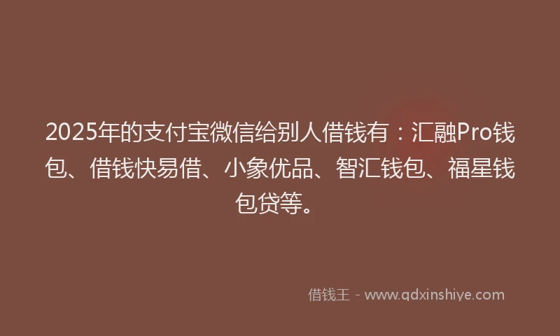 2025年的支付宝微信给别人借钱有：汇融Pro钱包、借钱快易借、小象优品、智汇钱包、福星钱包贷等。