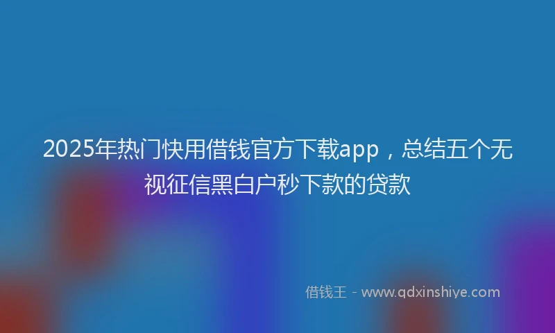 2025年热门快用借钱官方下载app，总结五个无视征信黑白户秒下款的贷款