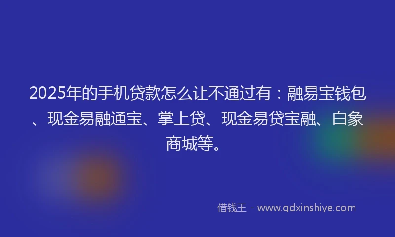 2025年的手机贷款怎么让不通过有：融易宝钱包、现金易融通宝、掌上贷、现金易贷宝融、白象商城等。