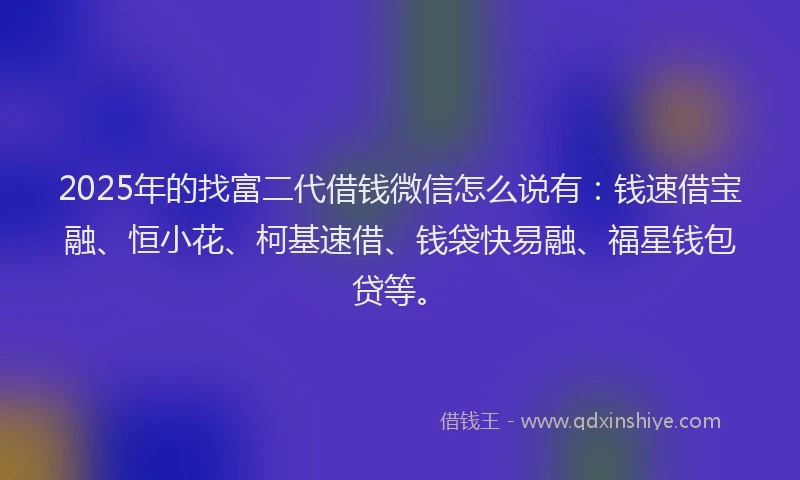 2025年的找富二代借钱微信怎么说有：钱速借宝融、恒小花、柯基速借、钱袋快易融、福星钱包贷等。