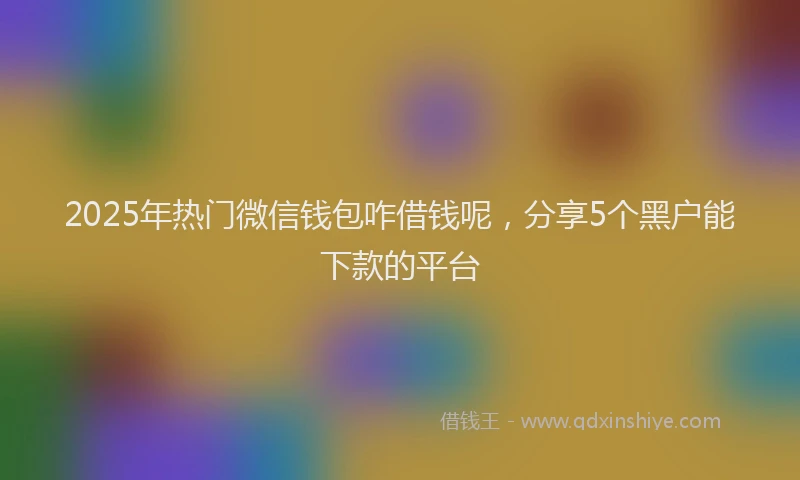 2025年热门微信钱包咋借钱呢，分享5个黑户能下款的平台