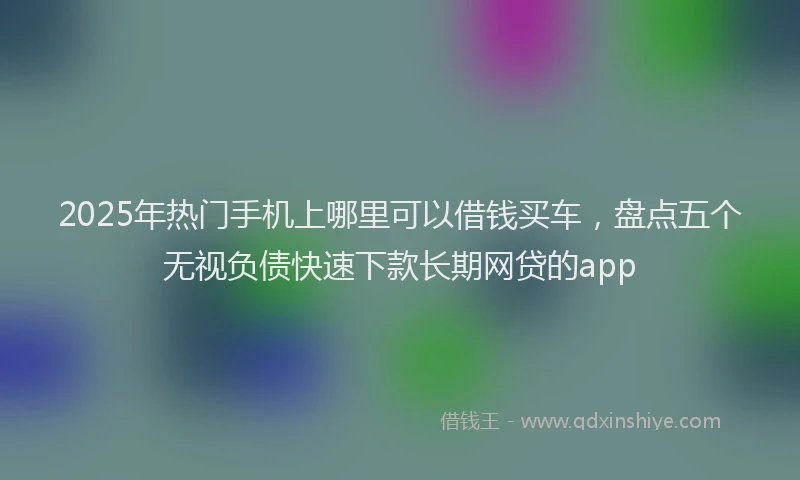 2025年热门手机上哪里可以借钱买车，盘点五个无视负债快速下款长期网贷的app