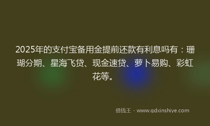 2025年的支付宝备用金提前还款有利息吗有：珊瑚分期、星海飞贷、现金速贷、萝卜易购、彩虹花等。