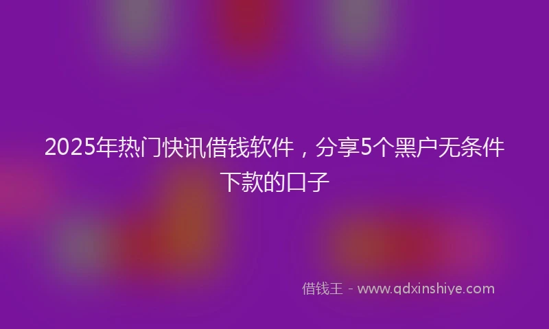 2025年热门快讯借钱软件，分享5个黑户无条件下款的口子