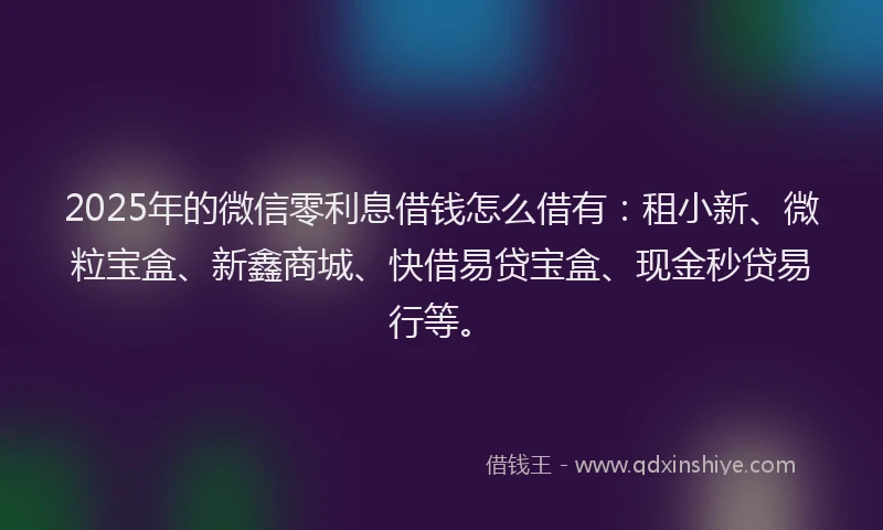 2025年的微信零利息借钱怎么借有：租小新、微粒宝盒、新鑫商城、快借易贷宝盒、现金秒贷易行等。