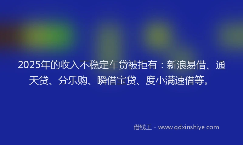 2025年的收入不稳定车贷被拒有：新浪易借、通天贷、分乐购、瞬借宝贷、度小满速借等。