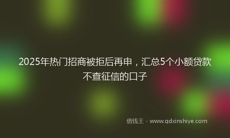 2025年热门招商被拒后再申，汇总5个小额贷款不查征信的口子