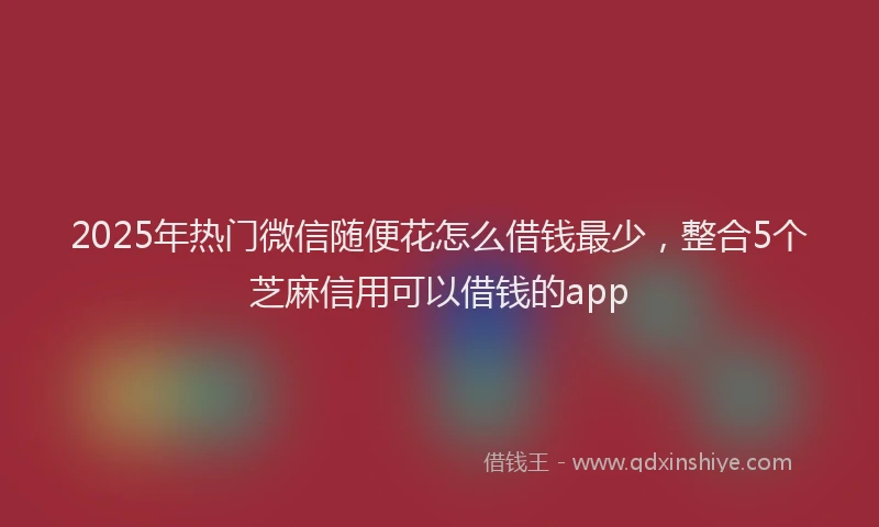 2025年热门微信随便花怎么借钱最少，整合5个芝麻信用可以借钱的app