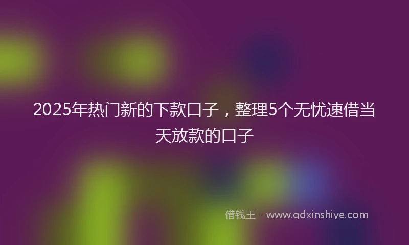 2025年热门新的下款口子，整理5个无忧速借当天放款的口子