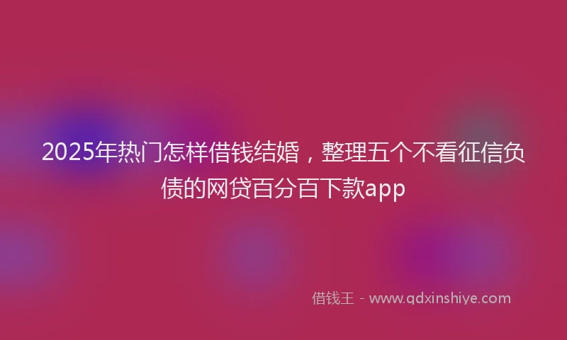 2025年热门怎样借钱结婚，整理五个不看征信负债的网贷百分百下款app