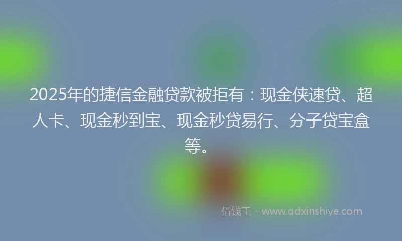 2025年的捷信金融贷款被拒有：现金侠速贷、超人卡、现金秒到宝、现金秒贷易行、分子贷宝盒等。
