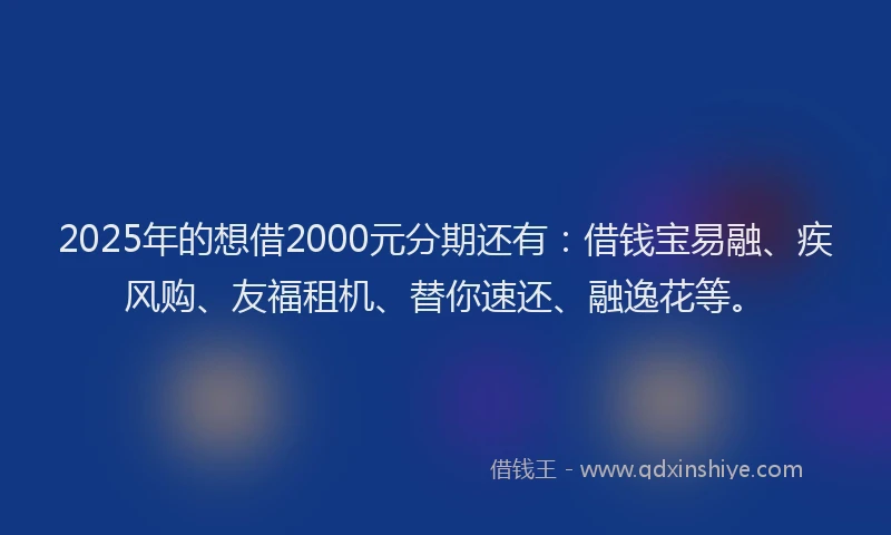 2025年的想借2000元分期还有：借钱宝易融、疾风购、友福租机、替你速还、融逸花等。