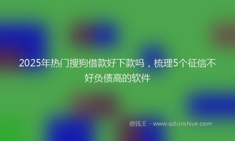 2025年热门搜狗借款好下款吗，梳理5个征信不好负债高的软件