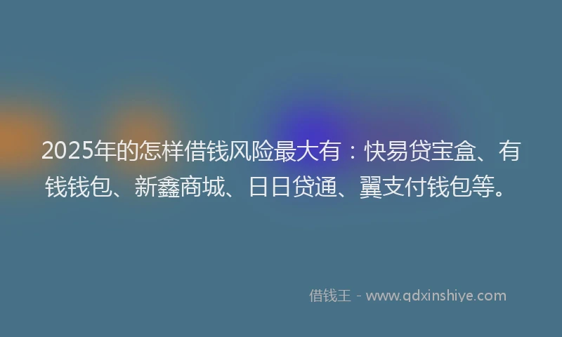 2025年的怎样借钱风险最大有：快易贷宝盒、有钱钱包、新鑫商城、日日贷通、翼支付钱包等。