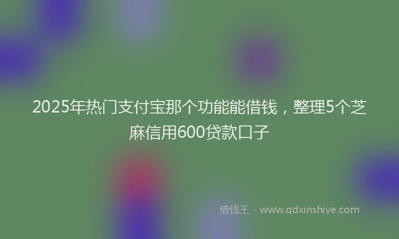 2025年热门支付宝那个功能能借钱，整理5个芝麻信用600贷款口子