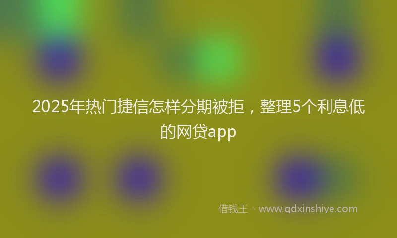2025年热门捷信怎样分期被拒，整理5个利息低的网贷app