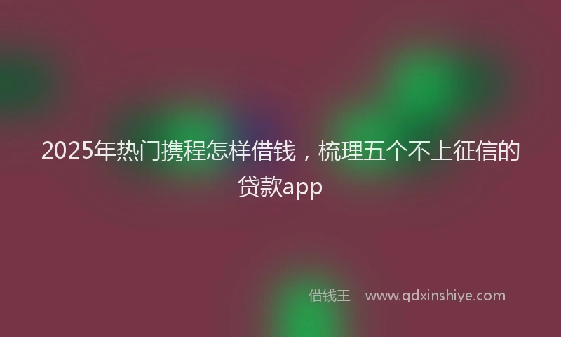 2025年热门携程怎样借钱，梳理五个不上征信的贷款app