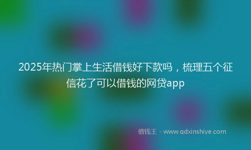 2025年热门掌上生活借钱好下款吗，梳理五个征信花了可以借钱的网贷app