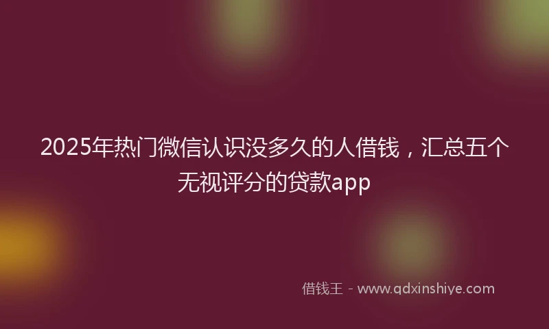 2025年热门微信认识没多久的人借钱，汇总五个无视评分的贷款app