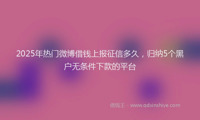 2025年热门微博借钱上报征信多久，归纳5个黑户无条件下款的平台
