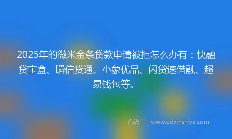 2025年的微米金条贷款申请被拒怎么办有：快融贷宝盒、瞬信贷通、小象优品、闪贷速借融、超易钱包等。