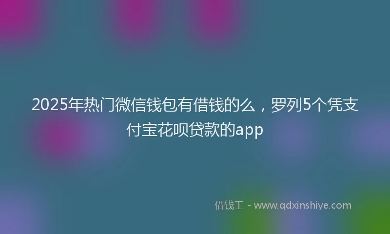 2025年热门微信钱包有借钱的么，罗列5个凭支付宝花呗贷款的app