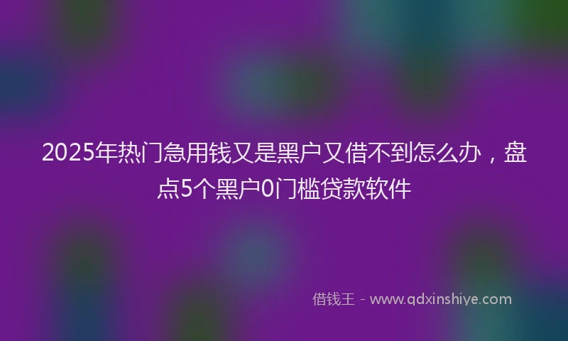 2025年热门急用钱又是黑户又借不到怎么办，盘点5个黑户0门槛贷款软件