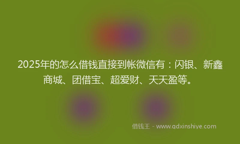 2025年的怎么借钱直接到帐微信有：闪银、新鑫商城、团借宝、超爱财、天天盈等。