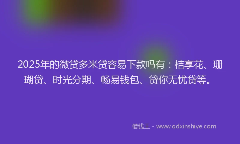 2025年的微贷多米贷容易下款吗有：桔享花、珊瑚贷、时光分期、畅易钱包、贷你无忧贷等。
