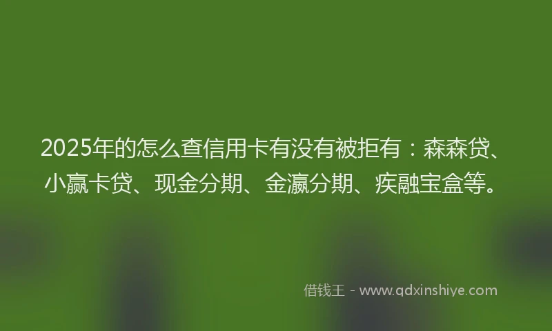 2025年的怎么查信用卡有没有被拒有：森森贷、小赢卡贷、现金分期、金瀛分期、疾融宝盒等。