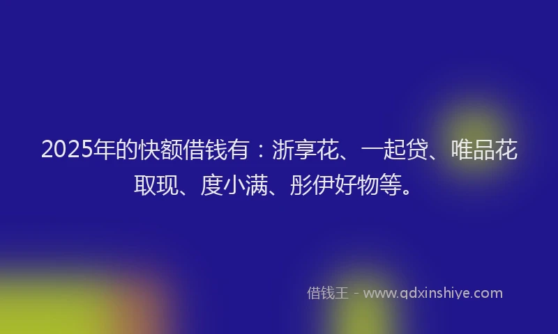 2025年的快额借钱有：浙享花、一起贷、唯品花取现、度小满、彤伊好物等。