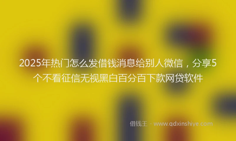 2025年热门怎么发借钱消息给别人微信，分享5个不看征信无视黑白百分百下款网贷软件