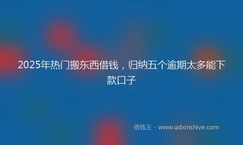 2025年热门搬东西借钱，归纳五个逾期太多能下款口子