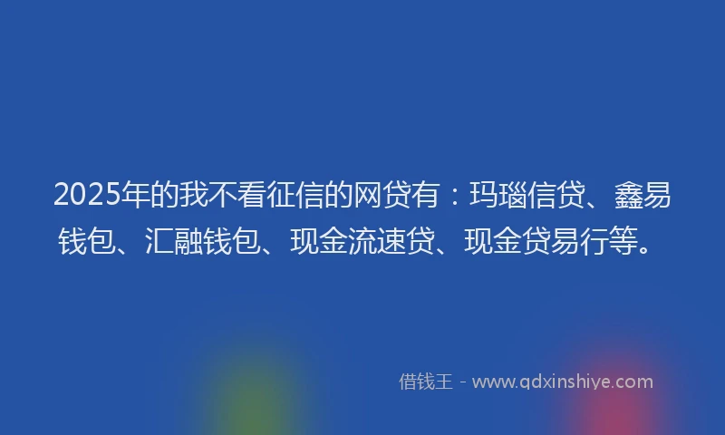 2025年的我不看征信的网贷有：玛瑙信贷、鑫易钱包、汇融钱包、现金流速贷、现金贷易行等。