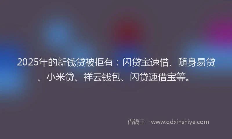 2025年的新钱贷被拒有：闪贷宝速借、随身易贷、小米贷、祥云钱包、闪贷速借宝等。