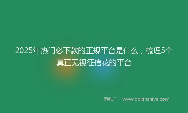 2025年热门必下款的正规平台是什么，梳理5个真正无视征信花的平台