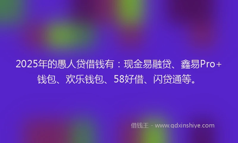 2025年的愚人贷借钱有：现金易融贷、鑫易Pro+钱包、欢乐钱包、58好借、闪贷通等。