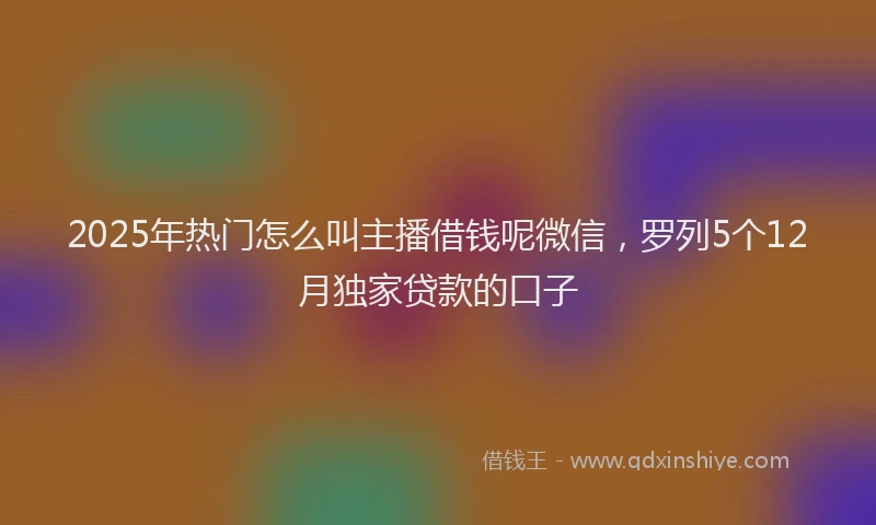 2025年热门怎么叫主播借钱呢微信，罗列5个12月独家贷款的口子