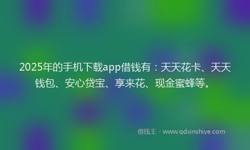 2025年的手机下载app借钱有：天天花卡、天天钱包、安心贷宝、享来花、现金蜜蜂等。