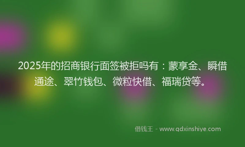 2025年的招商银行面签被拒吗有：蒙享金、瞬借通途、翠竹钱包、微粒快借、福瑞贷等。