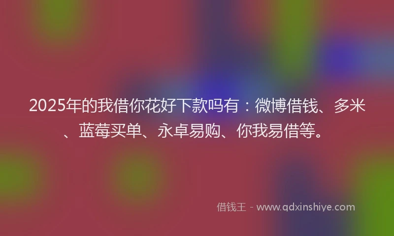 2025年的我借你花好下款吗有：微博借钱、多米、蓝莓买单、永卓易购、你我易借等。