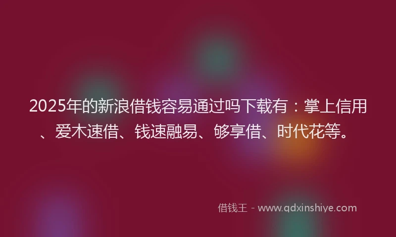 2025年的新浪借钱容易通过吗下载有：掌上信用、爱木速借、钱速融易、够享借、时代花等。