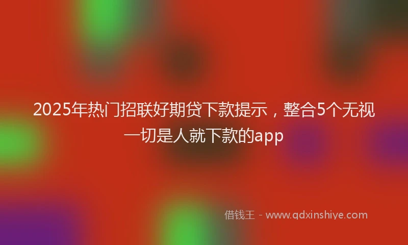 2025年热门招联好期贷下款提示，整合5个无视一切是人就下款的app