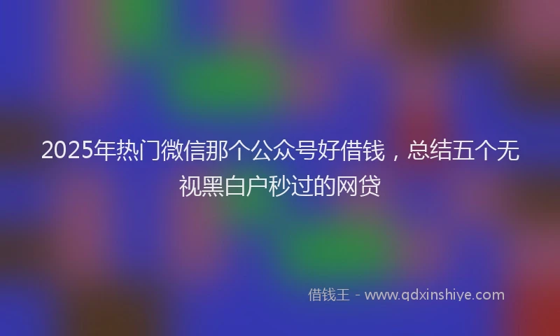 2025年热门微信那个公众号好借钱，总结五个无视黑白户秒过的网贷