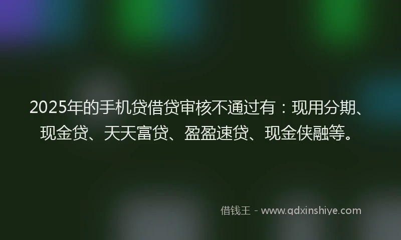 2025年的手机贷借贷审核不通过有：现用分期、现金贷、天天富贷、盈盈速贷、现金侠融等。