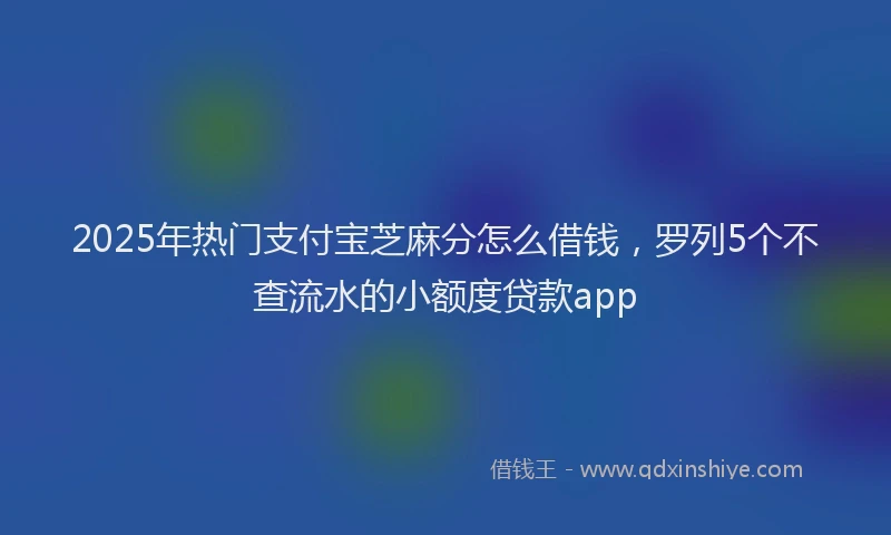 2025年热门支付宝芝麻分怎么借钱，罗列5个不查流水的小额度贷款app