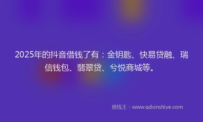 2025年的抖音借钱了有：金钥匙、快易贷融、瑞信钱包、翡翠贷、兮悦商城等。