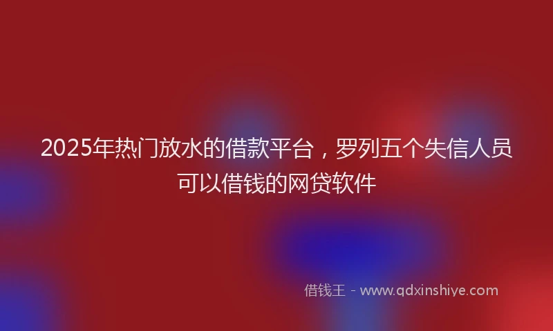 2025年热门放水的借款平台，罗列五个失信人员可以借钱的网贷软件