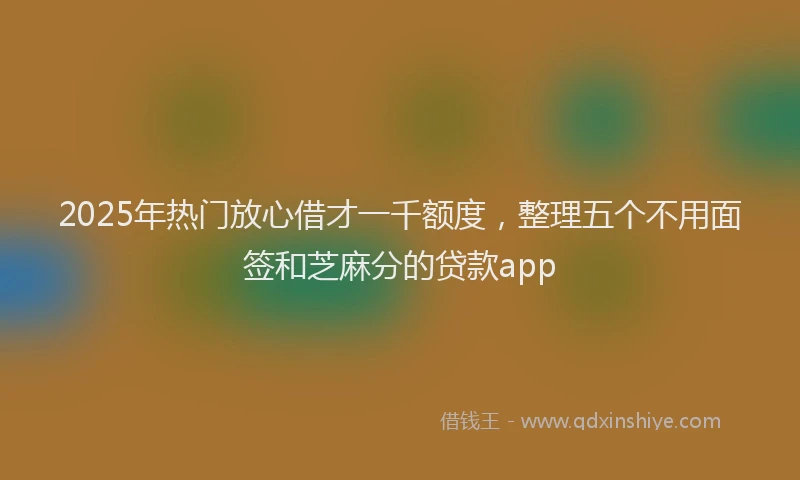 2025年热门放心借才一千额度，整理五个不用面签和芝麻分的贷款app