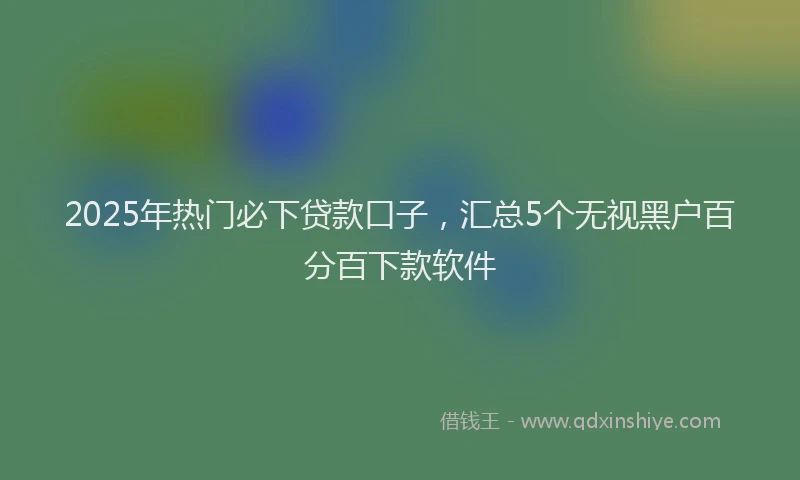 2025年热门必下贷款口子，汇总5个无视黑户百分百下款软件